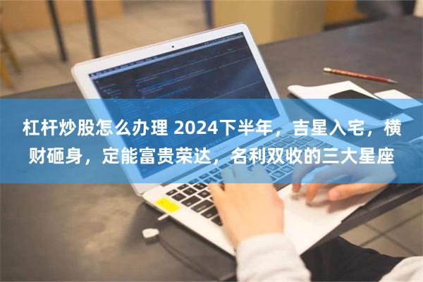 杠杆炒股怎么办理 2024下半年，吉星入宅，横财砸身，定能富贵荣达，名利双收的三大星座