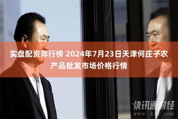 实盘配资排行榜 2024年7月23日天津何庄子农产品批发市场价格行情