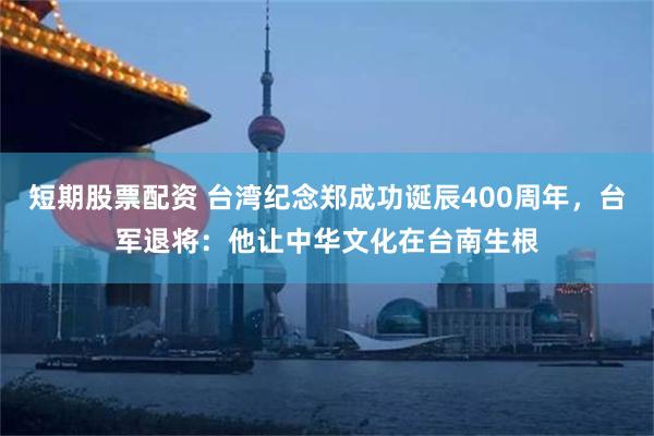 短期股票配资 台湾纪念郑成功诞辰400周年，台军退将：他让中华文化在台南生根