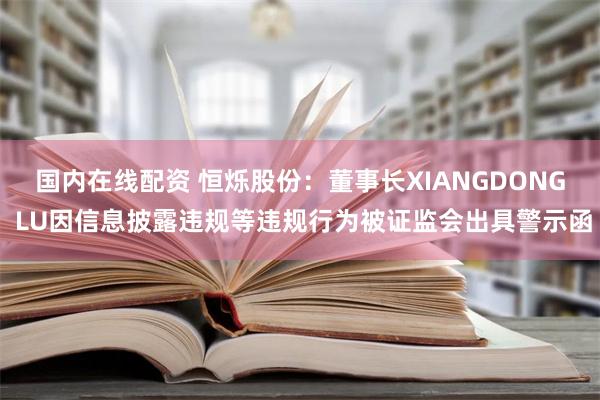 国内在线配资 恒烁股份：董事长XIANGDONG LU因信息披露违规等违规行为被证监会出具警示函