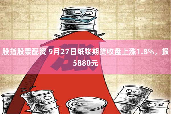 股指股票配资 9月27日纸浆期货收盘上涨1.8%，报5880元