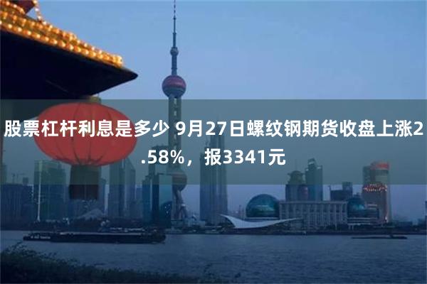 股票杠杆利息是多少 9月27日螺纹钢期货收盘上涨2.58%，报3341元