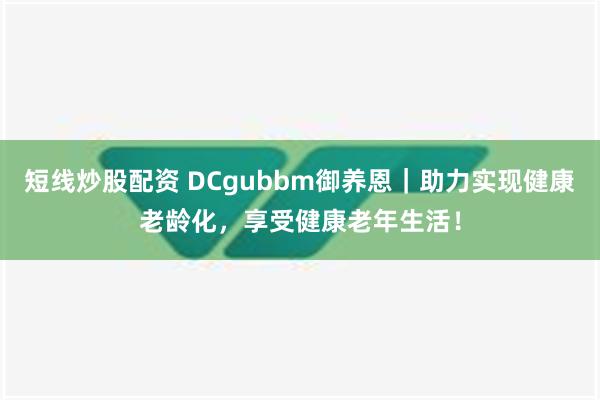 短线炒股配资 DCgubbm御养恩｜助力实现健康老龄化，享受健康老年生活！