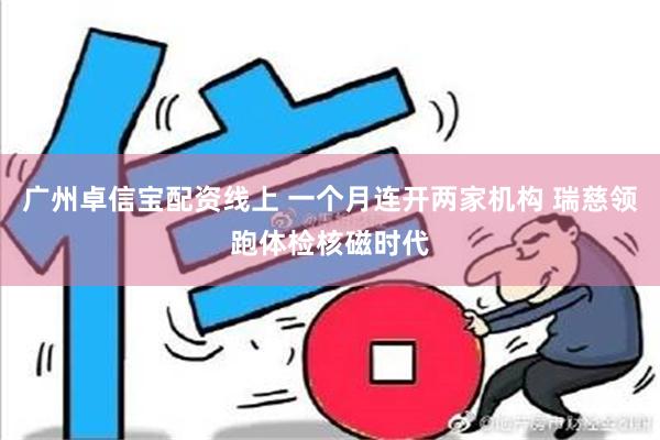 广州卓信宝配资线上 一个月连开两家机构 瑞慈领跑体检核磁时代