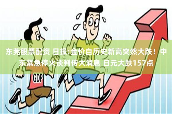 东莞股票配资 日报:金价自历史新高突然大跌！中东紧急停火谈判传大消息 日元大跌157点