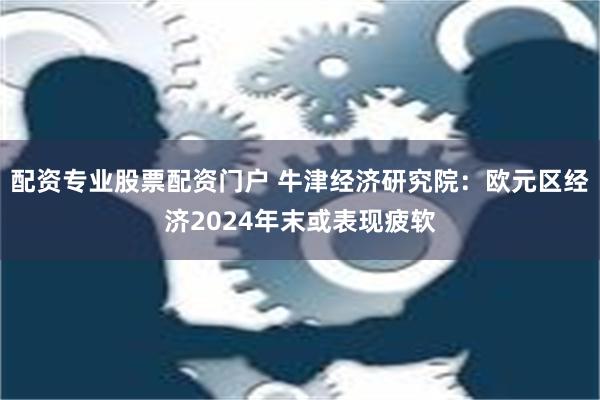 配资专业股票配资门户 牛津经济研究院：欧元区经济2024年末或表现疲软