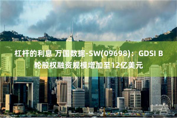 杠杆的利息 万国数据-SW(09698)：GDSI B轮股权融资规模增加至12亿美元