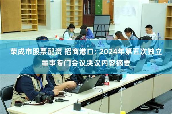 荣成市股票配资 招商港口: 2024年第五次独立董事专门会议决议内容摘要