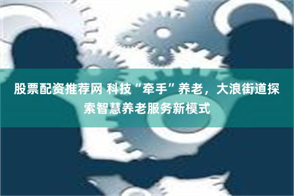 股票配资推荐网 科技“牵手”养老，大浪街道探索智慧养老服务新模式