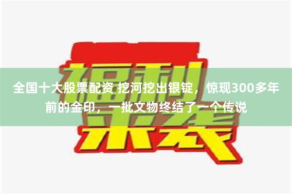 全国十大股票配资 挖河挖出银锭，惊现300多年前的金印，一批文物终结了一个传说